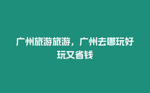 廣州旅游旅游，廣州去哪玩好玩又省錢