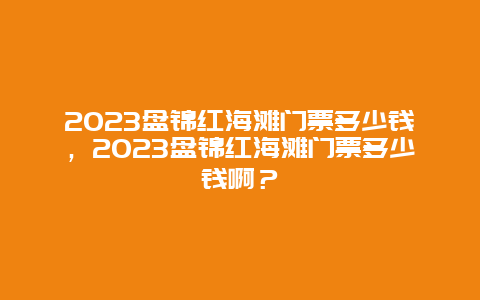 2024盤錦紅海灘門票多少錢，2024盤錦紅海灘門票多少錢啊？