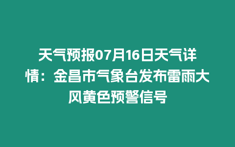 天氣預報07月16日天氣詳情：金昌市氣象臺發布雷雨大風黃色預警信號