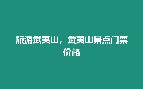 旅游武夷山，武夷山景點門票價格