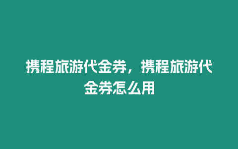 攜程旅游代金券，攜程旅游代金券怎么用