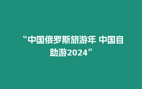 “中國俄羅斯旅游年 中國自助游2024”