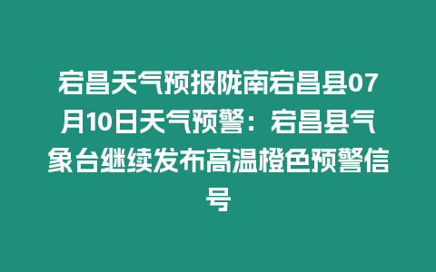 宕昌天氣預報隴南宕昌縣07月10日天氣預警：宕昌縣氣象臺繼續發布高溫橙色預警信號