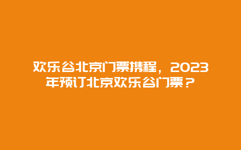 歡樂谷北京門票攜程，2024年預訂北京歡樂谷門票？