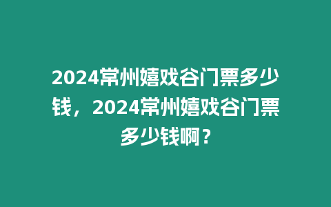 2024常州嬉戲谷門票多少錢，2024常州嬉戲谷門票多少錢啊？