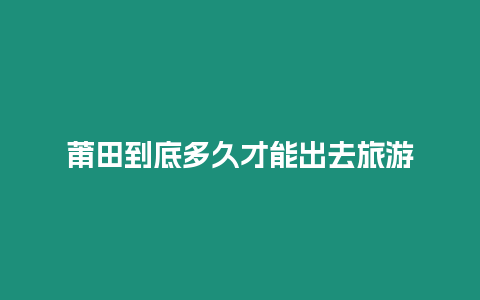 莆田到底多久才能出去旅游