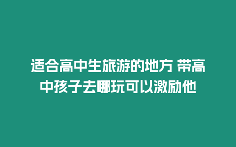 適合高中生旅游的地方 帶高中孩子去哪玩可以激勵他