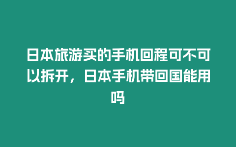 日本旅游買的手機回程可不可以拆開，日本手機帶回國能用嗎