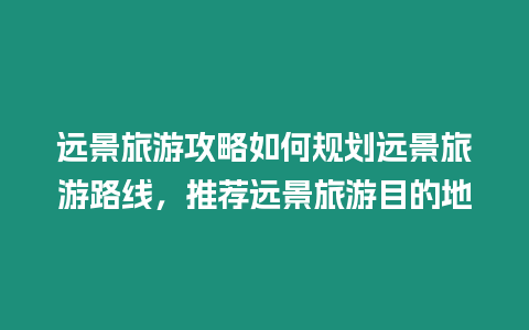 遠景旅游攻略如何規(guī)劃遠景旅游路線，推薦遠景旅游目的地