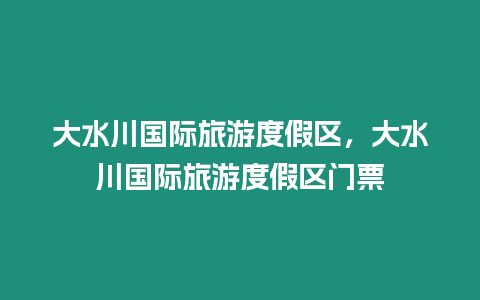 大水川國(guó)際旅游度假區(qū)，大水川國(guó)際旅游度假區(qū)門(mén)票