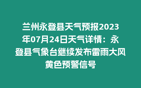 蘭州永登縣天氣預報2023年07月24日天氣詳情：永登縣氣象臺繼續發布雷雨大風黃色預警信號