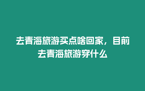 去青海旅游買點啥回家，目前去青海旅游穿什么