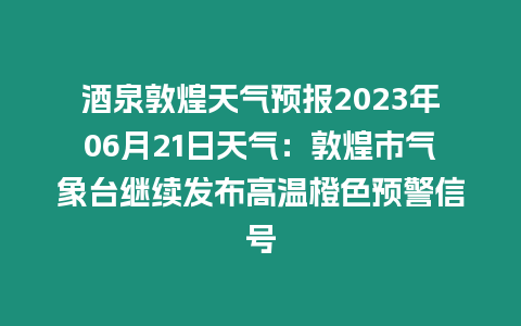 酒泉敦煌天氣預報2023年06月21日天氣：敦煌市氣象臺繼續發布高溫橙色預警信號