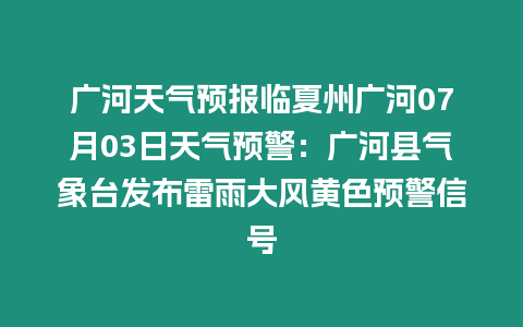 廣河天氣預(yù)報臨夏州廣河07月03日天氣預(yù)警：廣河縣氣象臺發(fā)布雷雨大風(fēng)黃色預(yù)警信號