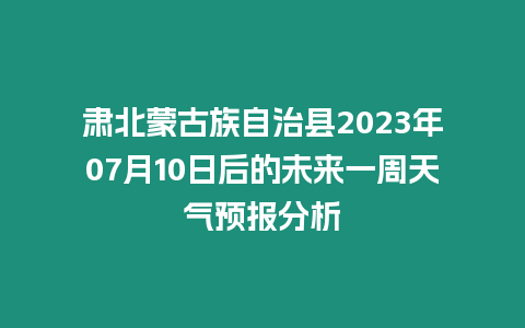 肅北蒙古族自治縣2023年07月10日后的未來一周天氣預報分析