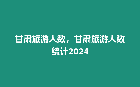 甘肅旅游人數，甘肅旅游人數統計2024