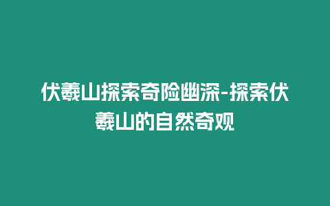 伏羲山探索奇險幽深-探索伏羲山的自然奇觀