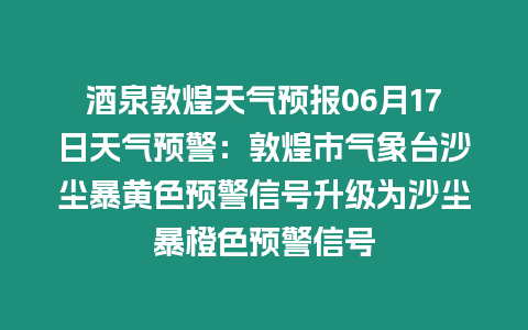 酒泉敦煌天氣預報06月17日天氣預警：敦煌市氣象臺沙塵暴黃色預警信號升級為沙塵暴橙色預警信號