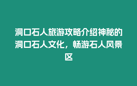 洞口石人旅游攻略介紹神秘的洞口石人文化，暢游石人風景區(qū)