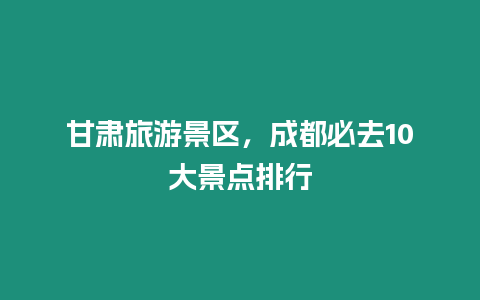 甘肅旅游景區(qū)，成都必去10大景點(diǎn)排行