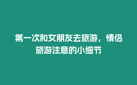 第一次和女朋友去旅游，情侶旅游注意的小細節