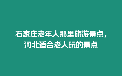 石家莊老年人那里旅游景點，河北適合老人玩的景點