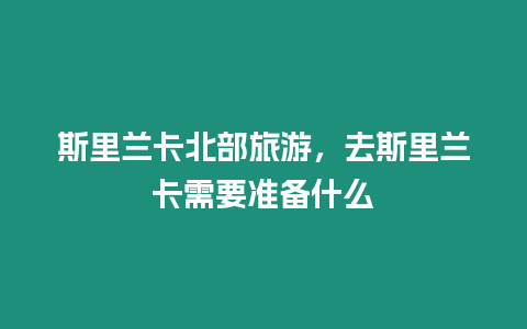 斯里蘭卡北部旅游，去斯里蘭卡需要準備什么