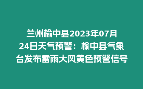 蘭州榆中縣2023年07月24日天氣預警：榆中縣氣象臺發布雷雨大風黃色預警信號