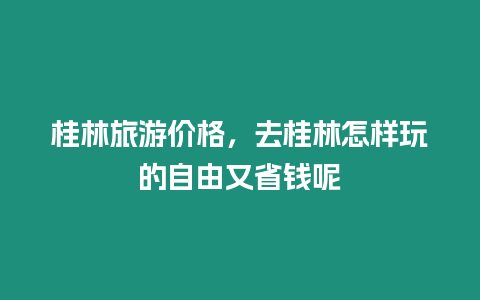 桂林旅游價格，去桂林怎樣玩的自由又省錢呢