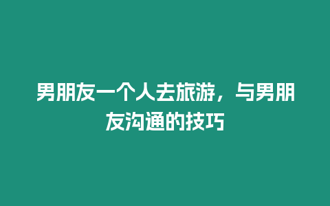 男朋友一個人去旅游，與男朋友溝通的技巧