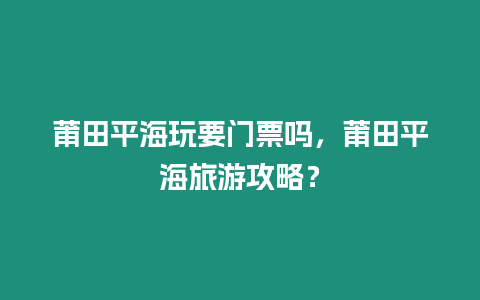 莆田平海玩要門票嗎，莆田平海旅游攻略？