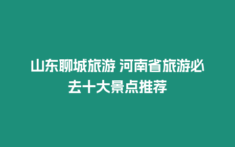 山東聊城旅游 河南省旅游必去十大景點推薦