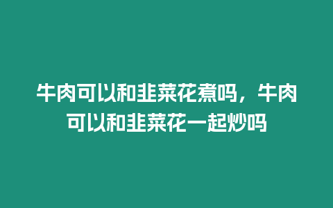 牛肉可以和韭菜花煮嗎，牛肉可以和韭菜花一起炒嗎