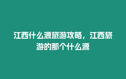 江西什么源旅游攻略，江西旅游的那個什么源