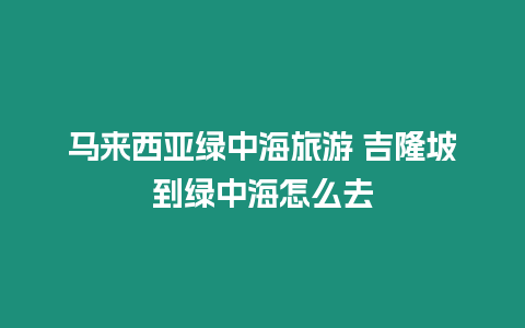 馬來西亞綠中海旅游 吉隆坡到綠中海怎么去