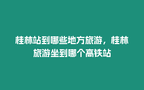 桂林站到哪些地方旅游，桂林旅游坐到哪個(gè)高鐵站