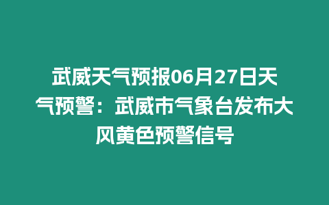 武威天氣預報06月27日天氣預警：武威市氣象臺發布大風黃色預警信號