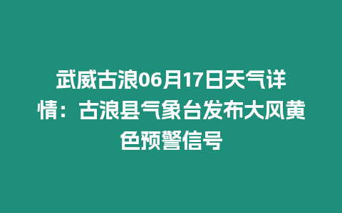 武威古浪06月17日天氣詳情：古浪縣氣象臺發布大風黃色預警信號