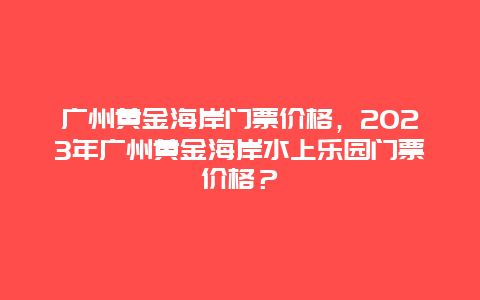 廣州黃金海岸門票價(jià)格，2024年廣州黃金海岸水上樂(lè)園門票價(jià)格？