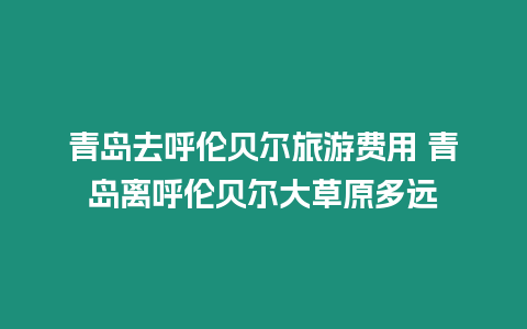 青島去呼倫貝爾旅游費用 青島離呼倫貝爾大草原多遠