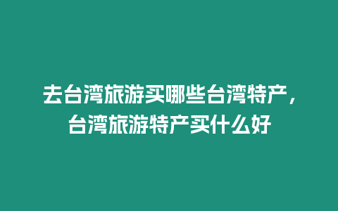 去臺(tái)灣旅游買哪些臺(tái)灣特產(chǎn)，臺(tái)灣旅游特產(chǎn)買什么好