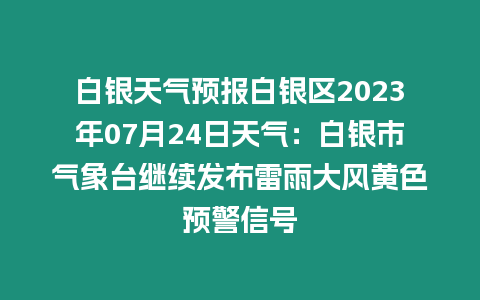 白銀天氣預報白銀區2023年07月24日天氣：白銀市氣象臺繼續發布雷雨大風黃色預警信號