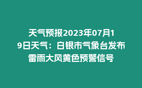 天氣預報2023年07月19日天氣：白銀市氣象臺發布雷雨大風黃色預警信號