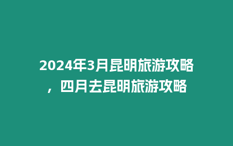 2024年3月昆明旅游攻略，四月去昆明旅游攻略