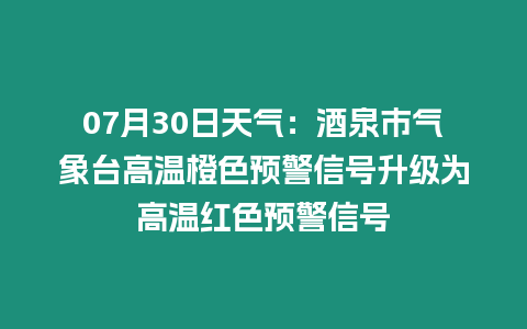 07月30日天氣：酒泉市氣象臺高溫橙色預(yù)警信號升級為高溫紅色預(yù)警信號