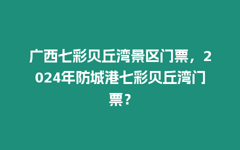 廣西七彩貝丘灣景區門票，2024年防城港七彩貝丘灣門票？