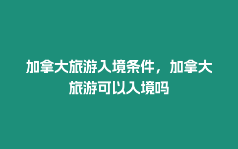 加拿大旅游入境條件，加拿大旅游可以入境嗎