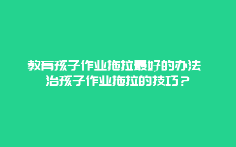 教育孩子作業(yè)拖拉最好的辦法 治孩子作業(yè)拖拉的技巧？