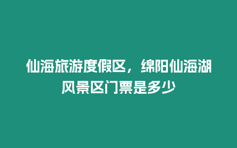 仙海旅游度假區，綿陽仙海湖風景區門票是多少