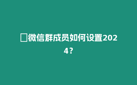 ?微信群成員如何設置2024？